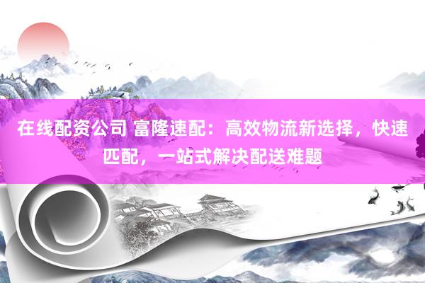 在线配资公司 富隆速配：高效物流新选择，快速匹配，一站式解决配送难题