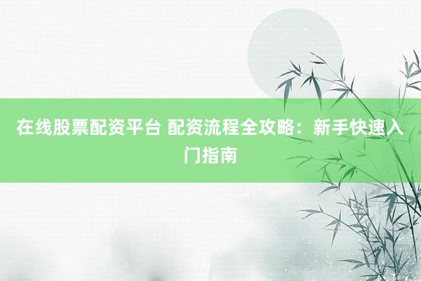 在线股票配资平台 配资流程全攻略：新手快速入门指南