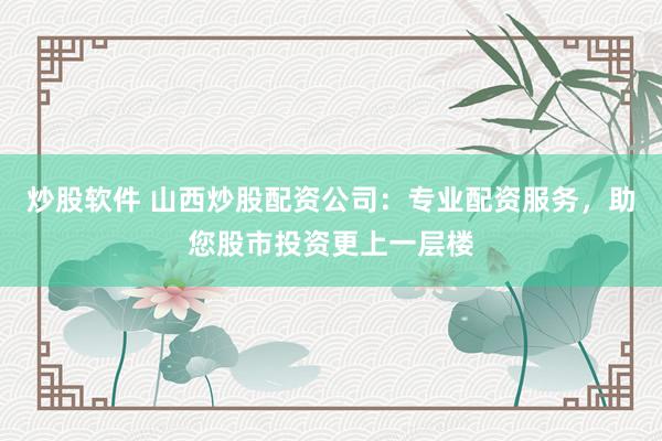 炒股软件 山西炒股配资公司：专业配资服务，助您股市投资更上一层楼