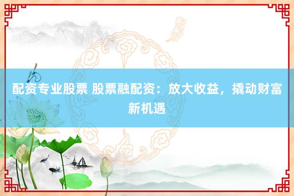 配资专业股票 股票融配资：放大收益，撬动财富新机遇