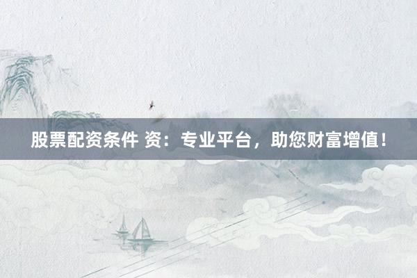 股票配资条件 资：专业平台，助您财富增值！