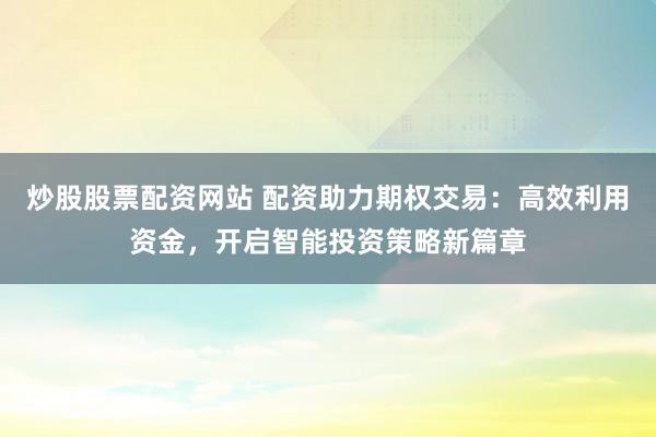 炒股股票配资网站 配资助力期权交易：高效利用资金，开启智能投资策略新篇章