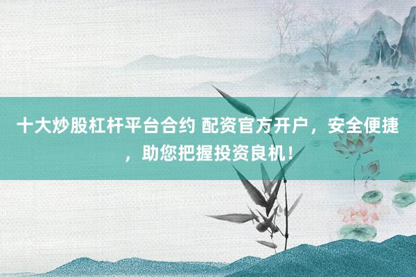 十大炒股杠杆平台合约 配资官方开户，安全便捷，助您把握投资良机！