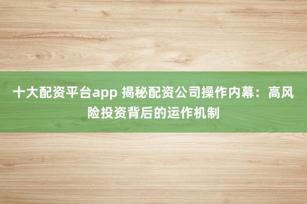 十大配资平台app 揭秘配资公司操作内幕：高风险投资背后的运作机制