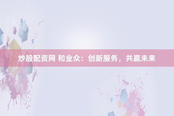 炒股配资网 和业众：创新服务，共赢未来