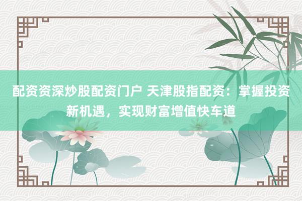 配资资深炒股配资门户 天津股指配资：掌握投资新机遇，实现财富增值快车道