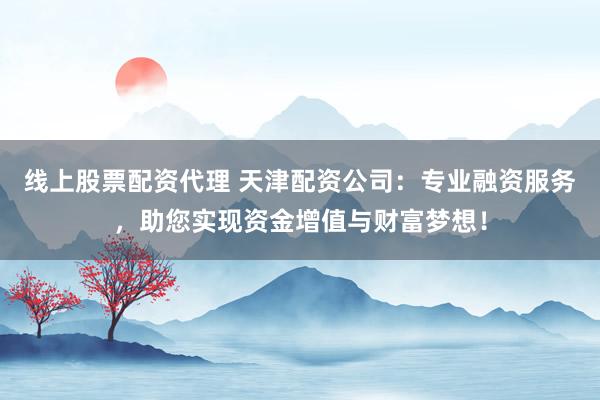 线上股票配资代理 天津配资公司：专业融资服务，助您实现资金增值与财富梦想！