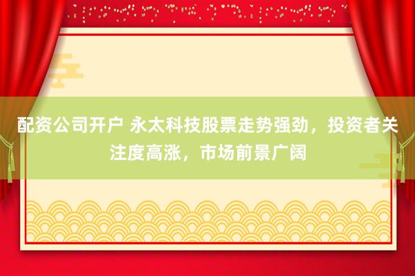配资公司开户 永太科技股票走势强劲，投资者关注度高涨，市场前景广阔