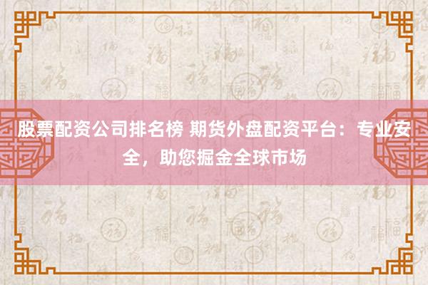 股票配资公司排名榜 期货外盘配资平台：专业安全，助您掘金全球市场