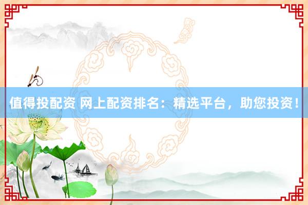 值得投配资 网上配资排名：精选平台，助您投资！