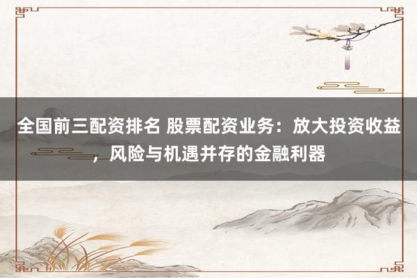 全国前三配资排名 股票配资业务：放大投资收益，风险与机遇并存的金融利器