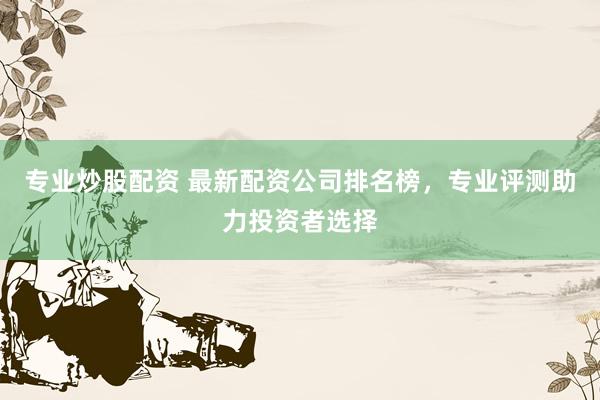 专业炒股配资 最新配资公司排名榜，专业评测助力投资者选择