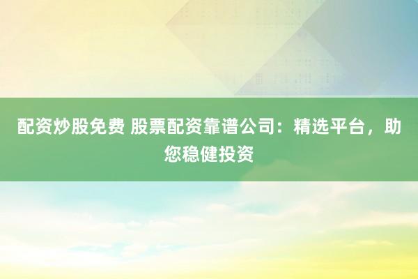 配资炒股免费 股票配资靠谱公司：精选平台，助您稳健投资