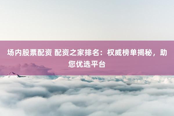场内股票配资 配资之家排名：权威榜单揭秘，助您优选平台