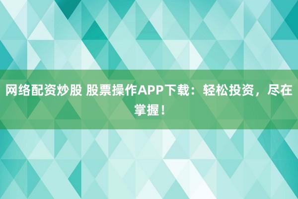 网络配资炒股 股票操作APP下载：轻松投资，尽在掌握！