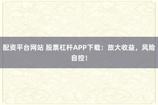 配资平台网站 股票杠杆APP下载：放大收益，风险自控！