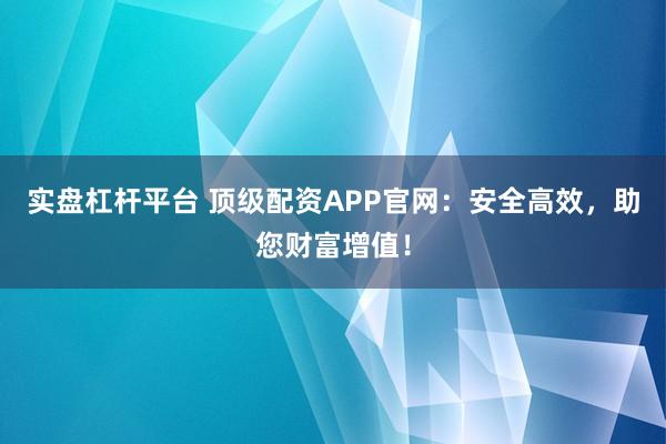 实盘杠杆平台 顶级配资APP官网：安全高效，助您财富增值！