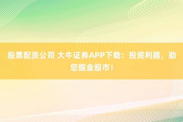 股票配资公司 大牛证券APP下载：投资利器，助您掘金股市！