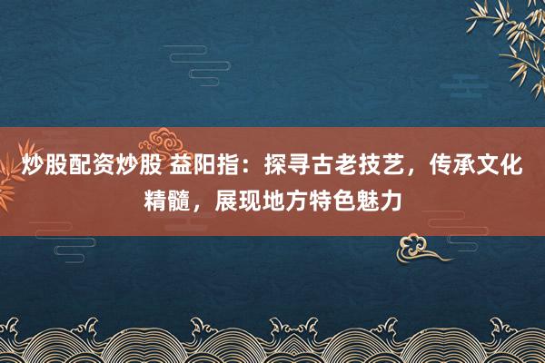 炒股配资炒股 益阳指：探寻古老技艺，传承文化精髓，展现地方特色魅力