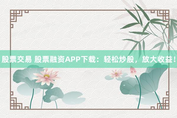 股票交易 股票融资APP下载：轻松炒股，放大收益！