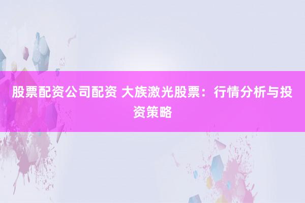 股票配资公司配资 大族激光股票：行情分析与投资策略