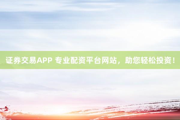 证券交易APP 专业配资平台网站，助您轻松投资！