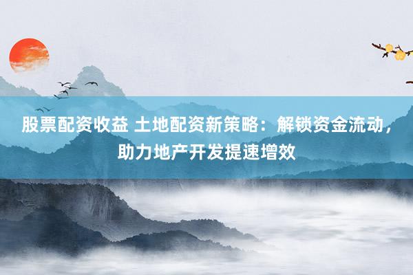 股票配资收益 土地配资新策略：解锁资金流动，助力地产开发提速增效