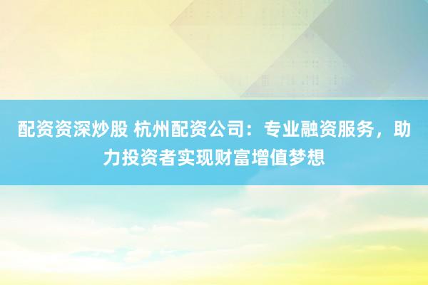 配资资深炒股 杭州配资公司：专业融资服务，助力投资者实现财富增值梦想