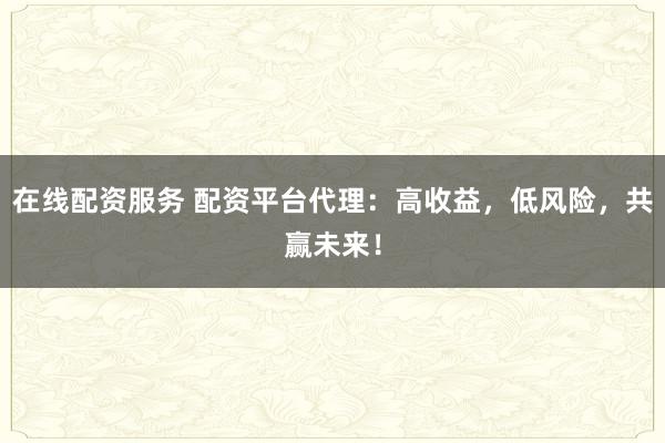 在线配资服务 配资平台代理：高收益，低风险，共赢未来！