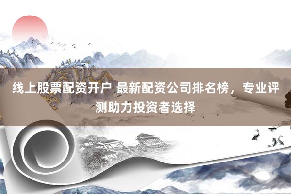 线上股票配资开户 最新配资公司排名榜，专业评测助力投资者选择