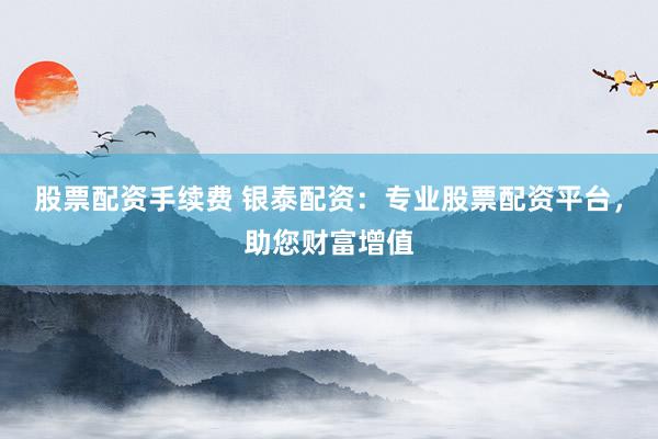 股票配资手续费 银泰配资：专业股票配资平台，助您财富增值