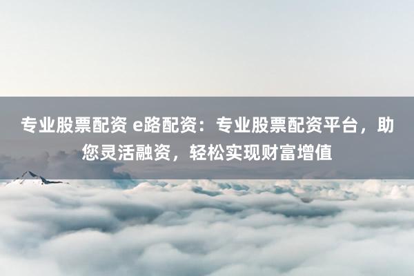专业股票配资 e路配资：专业股票配资平台，助您灵活融资，轻松实现财富增值