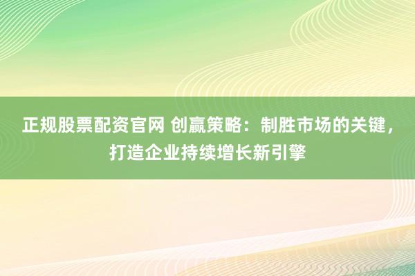 正规股票配资官网 创赢策略：制胜市场的关键，打造企业持续增长新引擎