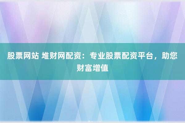 股票网站 堆财网配资：专业股票配资平台，助您财富增值