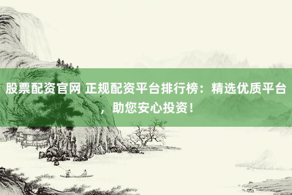 股票配资官网 正规配资平台排行榜：精选优质平台，助您安心投资！