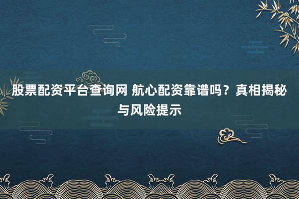 股票配资平台查询网 航心配资靠谱吗？真相揭秘与风险提示