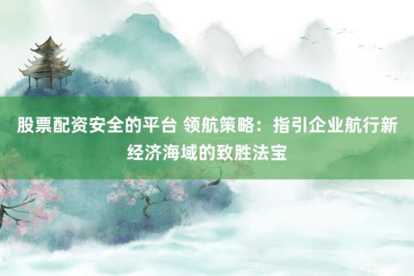 股票配资安全的平台 领航策略：指引企业航行新经济海域的致胜法宝