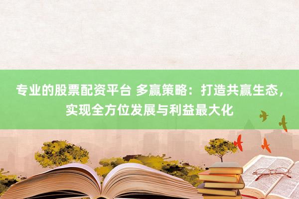 专业的股票配资平台 多赢策略：打造共赢生态，实现全方位发展与利益最大化