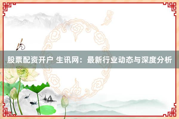 股票配资开户 生讯网：最新行业动态与深度分析