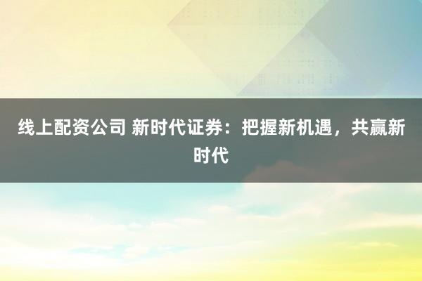 线上配资公司 新时代证券：把握新机遇，共赢新时代