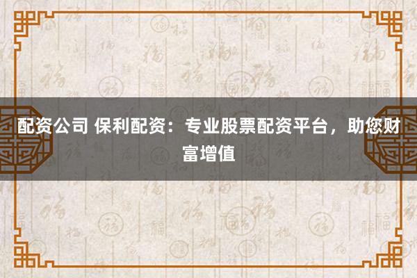 配资公司 保利配资：专业股票配资平台，助您财富增值