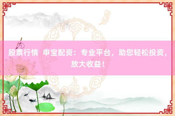 股票行情  申宝配资：专业平台，助您轻松投资，放大收益！