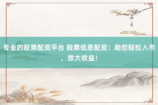 专业的股票配资平台 股票低息配资：助您轻松入市，放大收益！