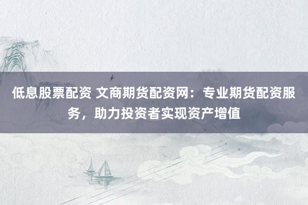 低息股票配资 文商期货配资网：专业期货配资服务，助力投资者实现资产增值