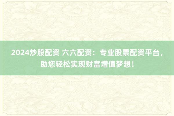 2024炒股配资 六六配资：专业股票配资平台，助您轻松实现财富增值梦想！