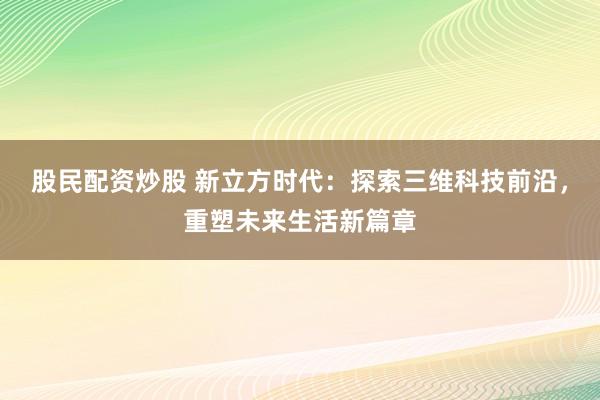 股民配资炒股 新立方时代：探索三维科技前沿，重塑未来生活新篇章
