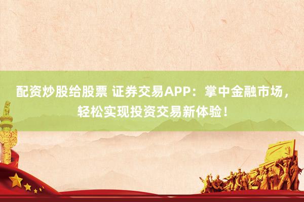 配资炒股给股票 证券交易APP：掌中金融市场，轻松实现投资交易新体验！