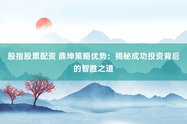 股指股票配资 鼎坤策略优势：揭秘成功投资背后的智胜之道