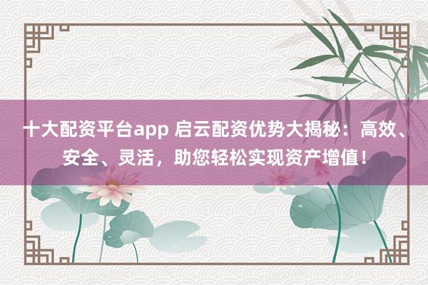 十大配资平台app 启云配资优势大揭秘:高效、安全、灵活,助您轻松实现资产增值!