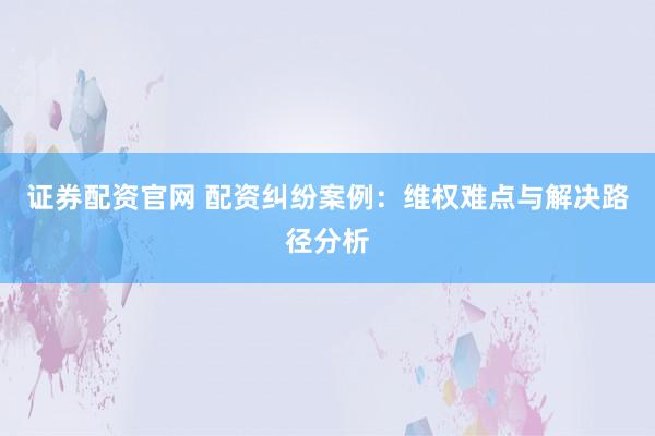 证券配资官网 配资纠纷案例：维权难点与解决路径分析